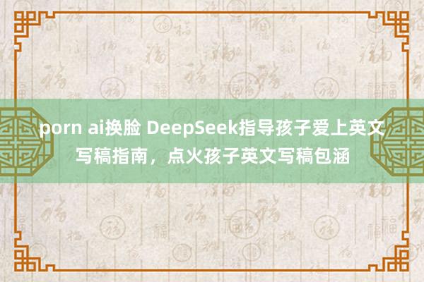 porn ai换脸 DeepSeek指导孩子爱上英文写稿指南，点火孩子英文写稿包