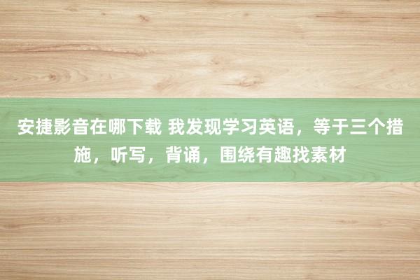安捷影音在哪下载 我发现学习英语,等于三个措施,听写,背诵,围绕有趣找素材