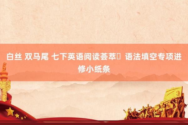 白丝 双马尾 七下英语阅读荟萃➕语法填空专项进修小纸条