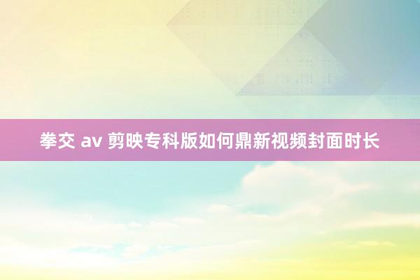 拳交 av 剪映专科版如何鼎新视频封面时长