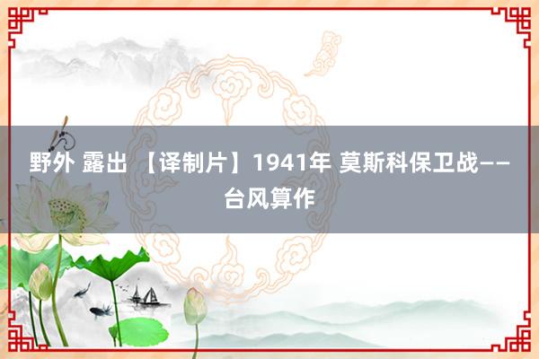 野外 露出 【译制片】1941年 莫斯科保卫战——台风算作