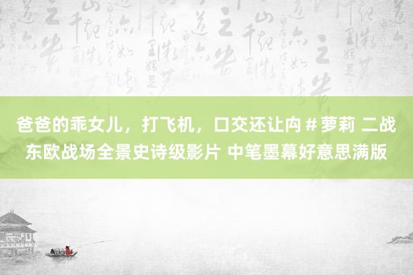 爸爸的乖女儿，打飞机，口交还让禸＃萝莉 二战东欧战场全景史诗级影片 中笔墨幕好意